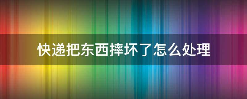 快递把东西摔坏了怎么处理 快递把我的东西寄烂了怎么办