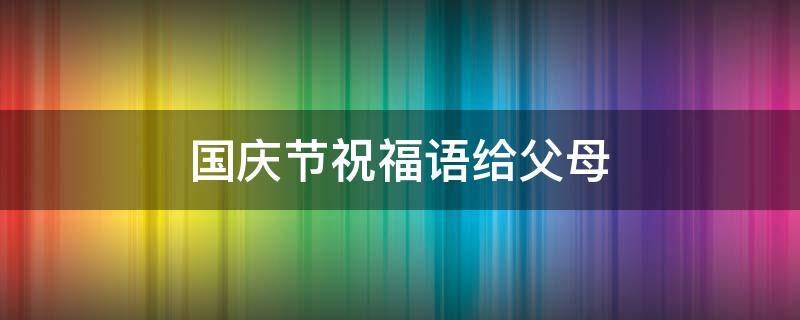 国庆节祝福语给父母（国庆节祝福语给父母怎么说）