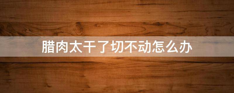 腊肉太干了切不动怎么办（腊肉太干了切不动怎么办呢）