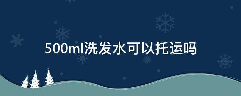 500ml洗发水可以托运吗（500ml爽肤水可以托运吗）