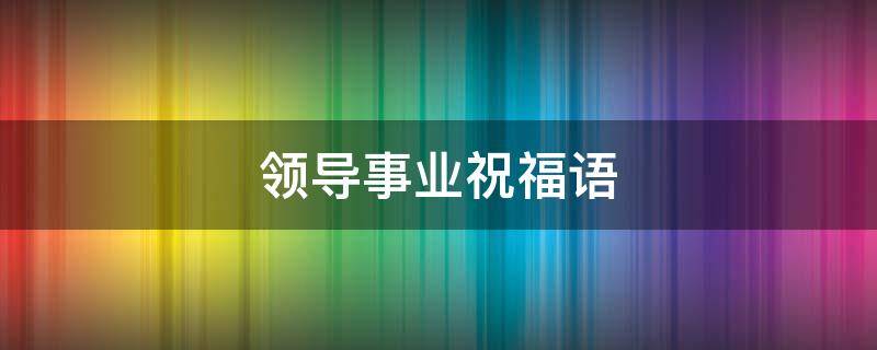 领导事业祝福语（领导事业祝福语大全四个字）