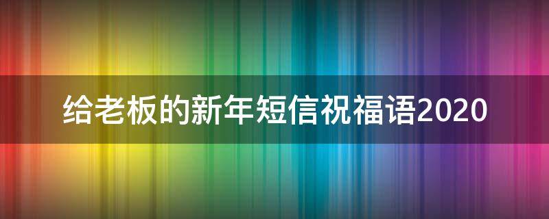 给老板的新年短信祝福语2021 给老板的新年短信祝福语2021年8月