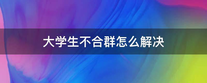 大学生不合群怎么解决 大学生不合群五妙招巧解决