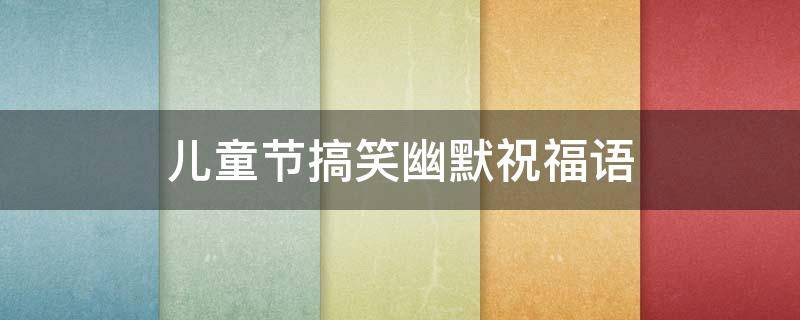 儿童节搞笑幽默祝福语 儿童节搞笑祝福短信