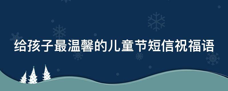 给孩子最温馨的儿童节短信祝福语（给孩子最温馨的儿童节短信祝福语怎么写）