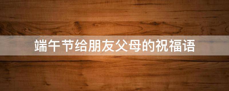 端午节给朋友父母的祝福语（端午节给朋友父母的祝福语怎么说）