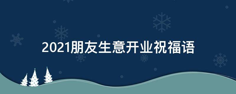 2021朋友生意开业祝福语 2021朋友生意开业祝福语简短