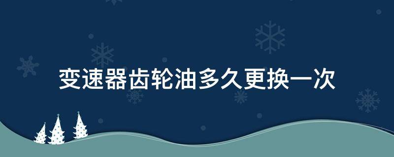 变速器齿轮油多久更换一次 变速器齿轮油多久更换一次好