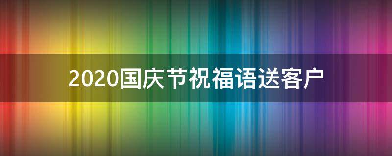 2021国庆节祝福语送客户（2021国庆节祝福语送客户怎么说）