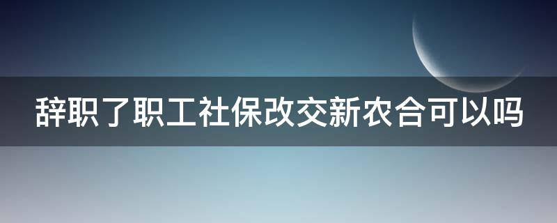 辞职了职工社保改交新农合可以吗 辞职了职工社保改交新农合可以吗怎么办