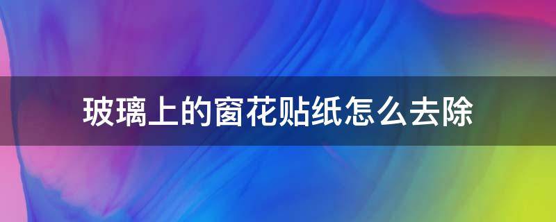 玻璃上的窗花贴纸怎么去除（窗花玻璃贴如何清除）