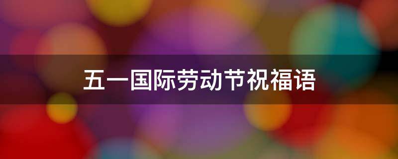 五一国际劳动节祝福语（五一国际劳动节祝福语图片）