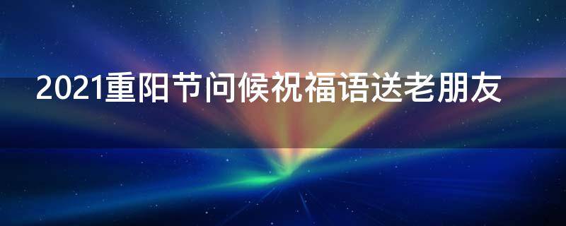 2021重阳节问候祝福语送老朋友（重阳节祝福朋友的话）