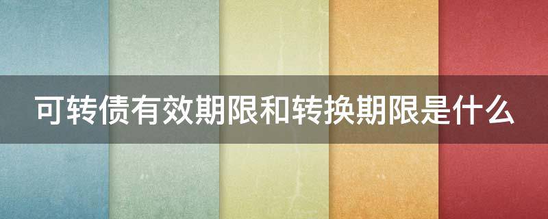 可转债有效期限和转换期限是什么（可转债有期限吗?）
