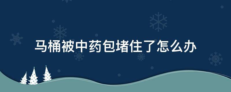 马桶被中药包堵住了怎么办（马桶被中药包堵了如何自己快速疏通）