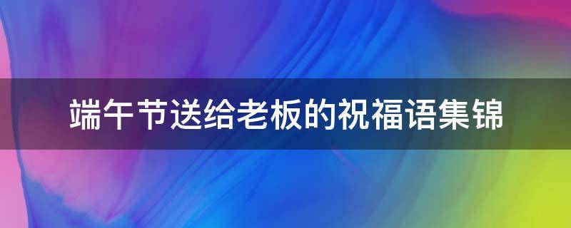 端午节送给老板的祝福语集锦（端午节送给老板的祝福语集锦大全）