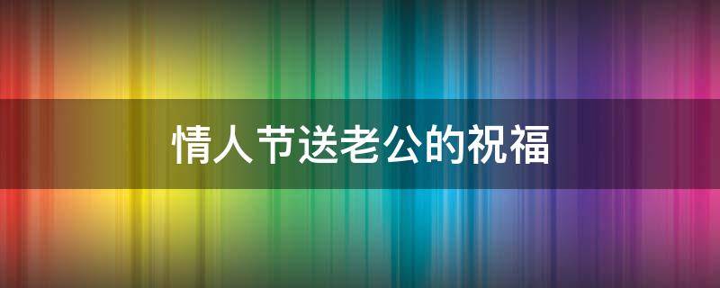 情人节送老公的祝福（情人节送老公的祝福语）