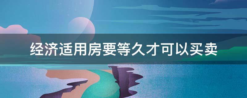 经济适用房要等久才可以买卖 经济适用房要等久才可以买卖嘛