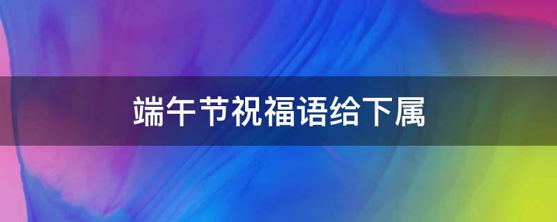 端午节祝福语给下属 端午节祝福语给下属的话