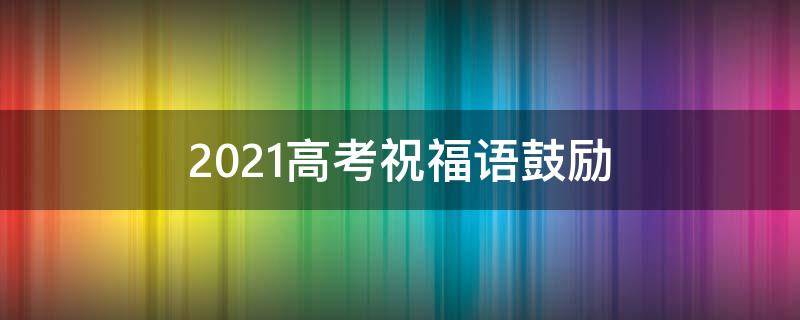 2021高考祝福语鼓励（2021高考祝福语鼓励孩子的话）