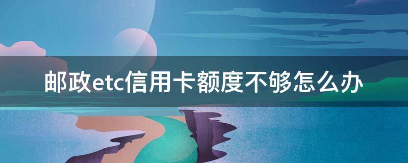 邮政etc信用卡额度不够怎么办 邮政etc信用卡额度不够怎么办呢
