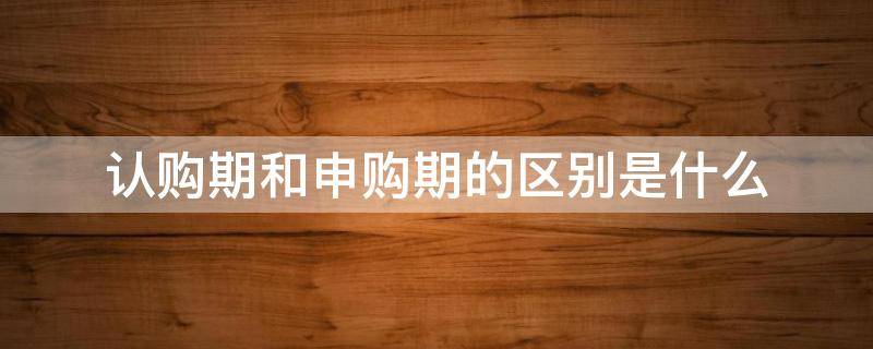 认购期和申购期的区别是什么（认购期和申购期的区别是什么意思）