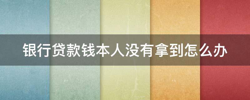 银行贷款钱本人没有拿到怎么办 银行贷款钱本人没有拿到怎么办理