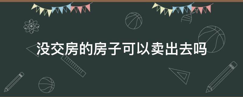 没交房的房子可以卖出去吗（没交房的房子可以卖出去吗现在）