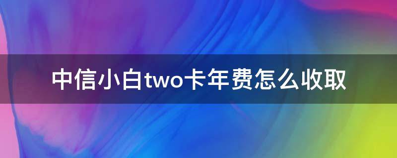 中信小白two卡年费怎么收取 中信银行小白two卡