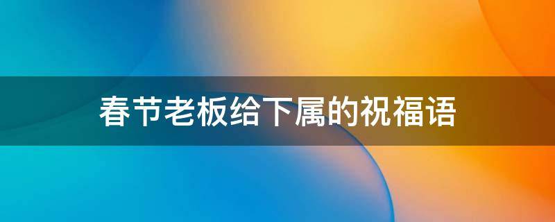 春节老板给下属的祝福语（春节老板给下属的祝福语简短）