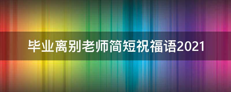 毕业离别老师简短祝福语2021（毕业离别给老师的祝福语）
