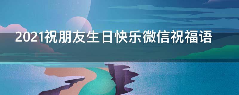 2021祝朋友生日快乐微信祝福语 2021祝朋友生日快乐微信祝福语怎么说