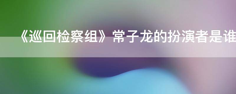 《巡回检察组》常子龙的扮演者是谁（《巡回检察组》常子龙的扮演者是谁呀）