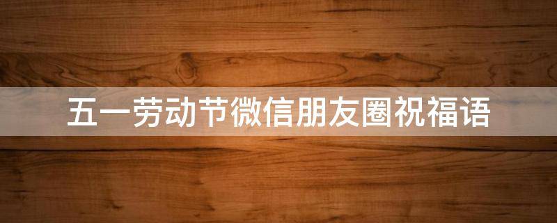 五一劳动节微信朋友圈祝福语（五一劳动节微信朋友圈文案）