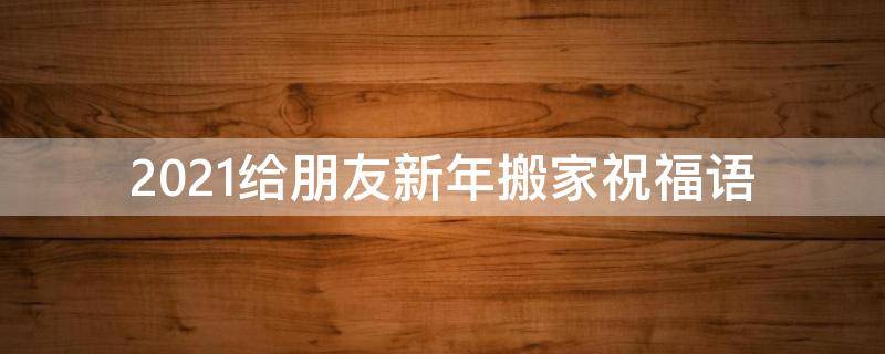 2021给朋友新年搬家祝福语（2021给朋友新年搬家祝福语怎么写）