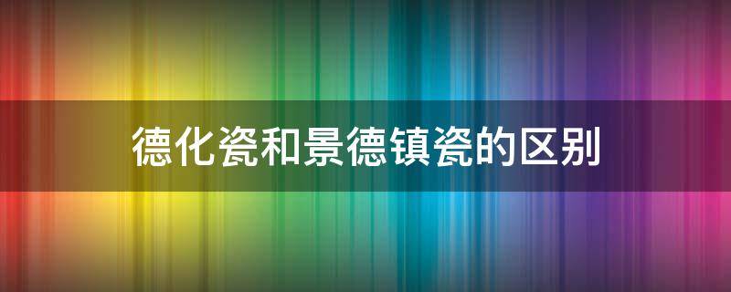 德化瓷和景德镇瓷的区别（德化白瓷和景德镇白瓷哪个好）
