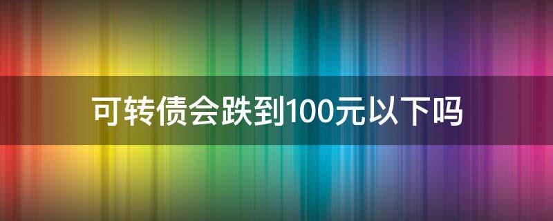 可转债会跌到100元以下吗（可转债会跌到100元以下吗知乎）