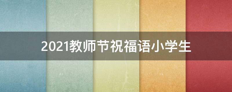 2021教师节祝福语小学生（教师节 祝福语 小学生）