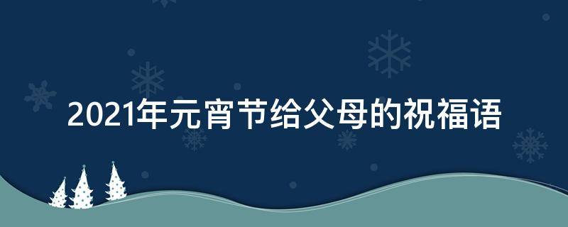2021年元宵节给父母的祝福语（2021年元宵节给父母的祝福语是什么）