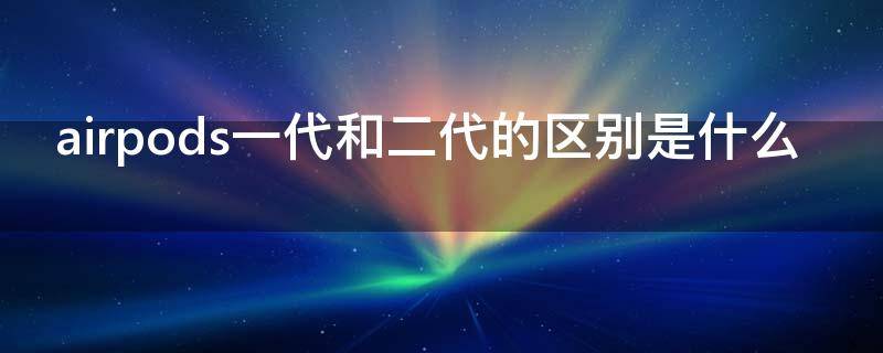 airpods一代和二代的区别是什么（airpods一代和2代的区别）