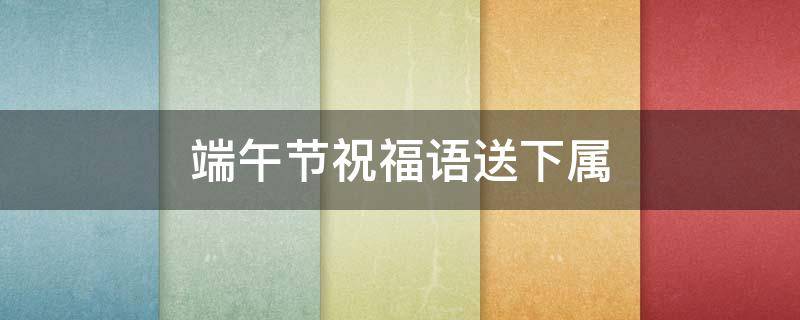端午节祝福语送下属（端午节下级对上级的祝福）