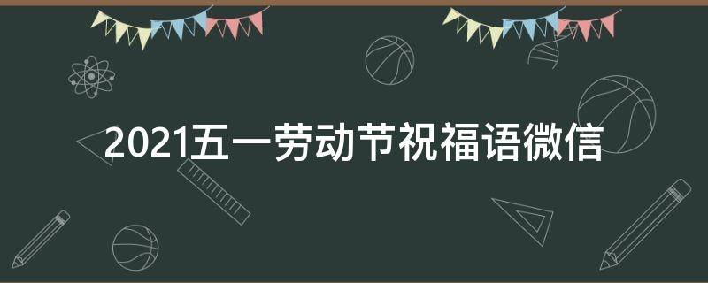 2021五一劳动节祝福语微信 2021五一劳动节祝福语微信怎么写