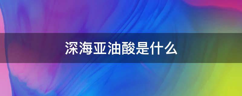 深海亚油酸是什么（深海亚油酸是什么样的）