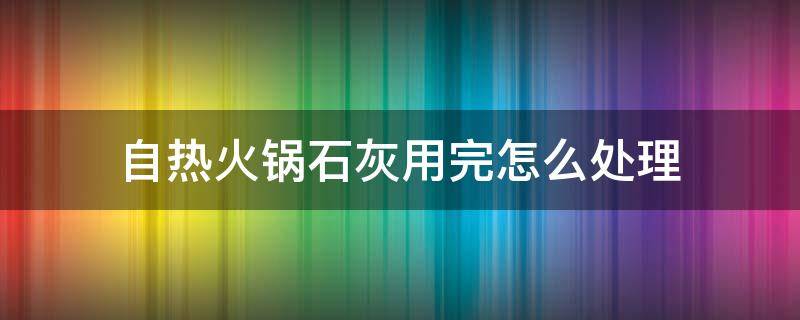 自热火锅石灰用完怎么处理（自热火锅石灰用完怎么处理好）