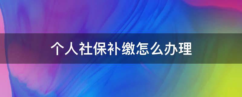 个人社保补缴怎么办理（个人社保补缴怎么办理手续）