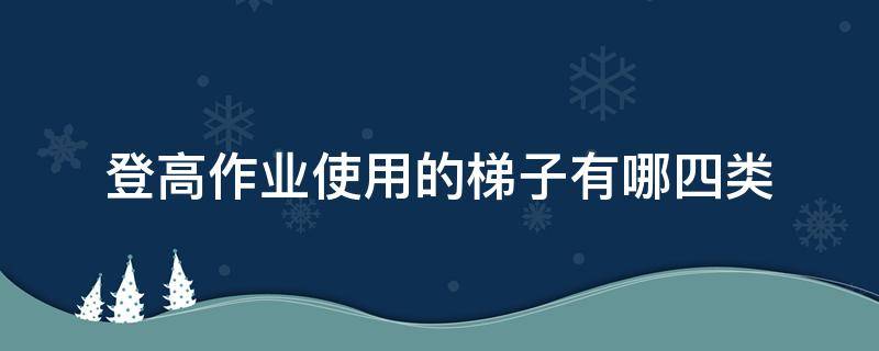 登高作业使用的梯子有哪四类 登高作业使用的梯子有哪四类型