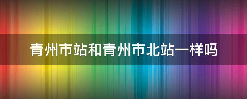 青州市站和青州市北站一样吗（青州市站和青州市北站一样吗今天）