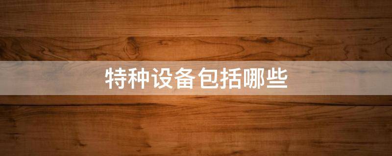 特种设备包括哪些（特种设备包括哪些种类）