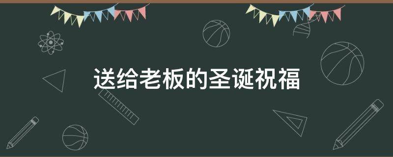 送给老板的圣诞祝福（送给老板的圣诞祝福语简短）
