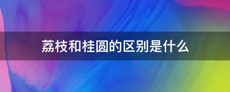 荔枝和桂圆的区别是什么 荔枝和桂圆一样吗?